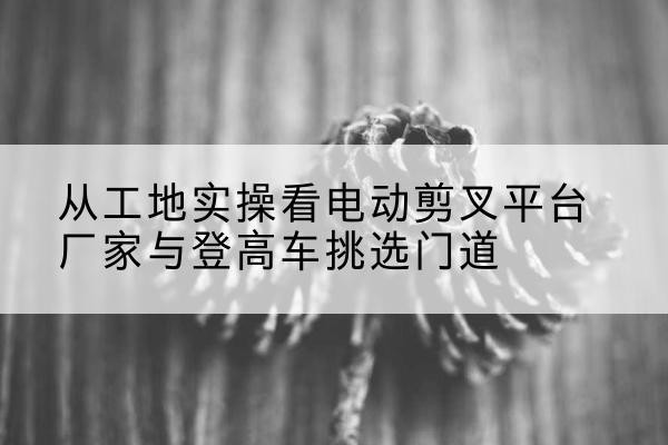 东胜电动剪叉升降平台厂家-从工地实操看电动剪叉平台厂家与登高车挑选门道