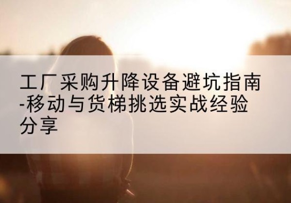 东胜移动式升降机怎么选-工厂采购升降设备避坑指南-移动与货梯挑选实战经验分享