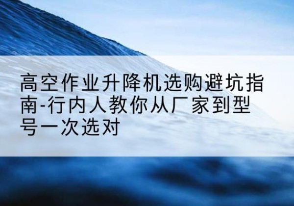 东胜升降平台厂家-高空作业升降机选购避坑指南-行内人教你从厂家到型号一次选对