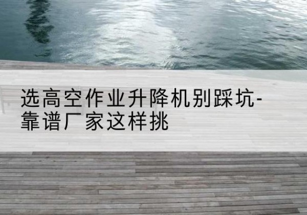 东胜剪叉式升降机厂家-选高空作业升降机别踩坑-靠谱厂家这样挑