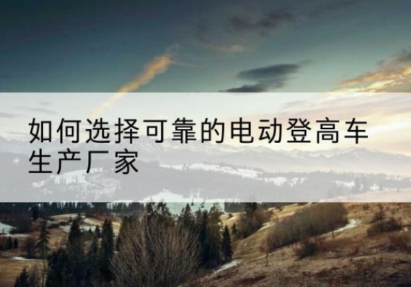 东胜电动登高车厂家-如何选择可靠的电动登高车生产厂家