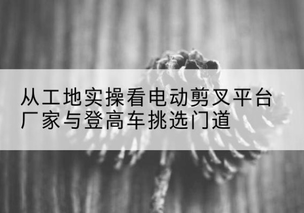 东胜电动剪叉升降平台厂家-从工地实操看电动剪叉平台厂家与登高车挑选门道