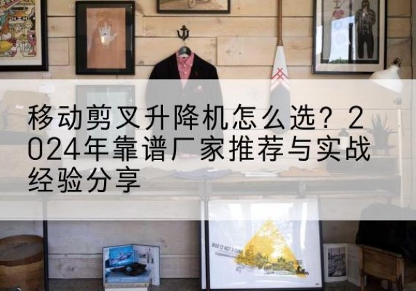 东胜升降平台厂家推荐-移动剪叉升降机怎么选？2024年靠谱厂家推荐与实战经验分享